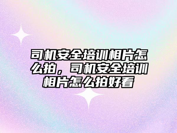 司機安全培訓相片怎么拍，司機安全培訓相片怎么拍好看