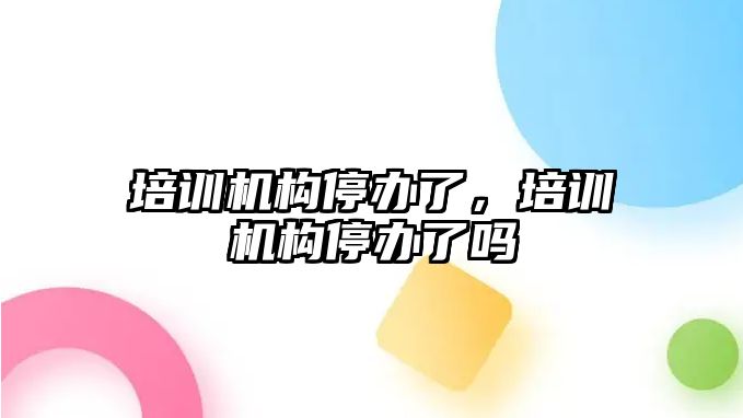 培訓機構停辦了，培訓機構停辦了嗎