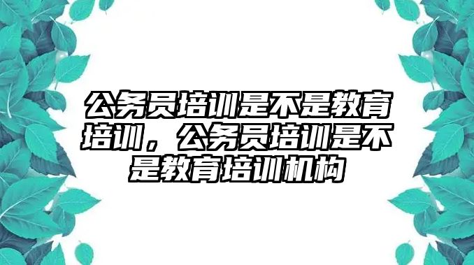 公務員培訓是不是教育培訓，公務員培訓是不是教育培訓機構