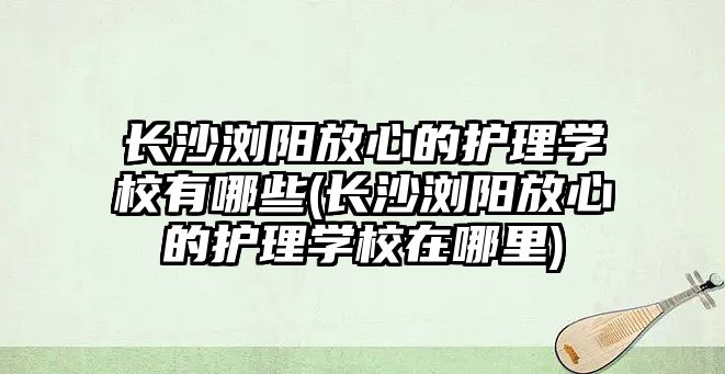 長沙瀏陽放心的護理學校有哪些(長沙瀏陽放心的護理學校在哪里)