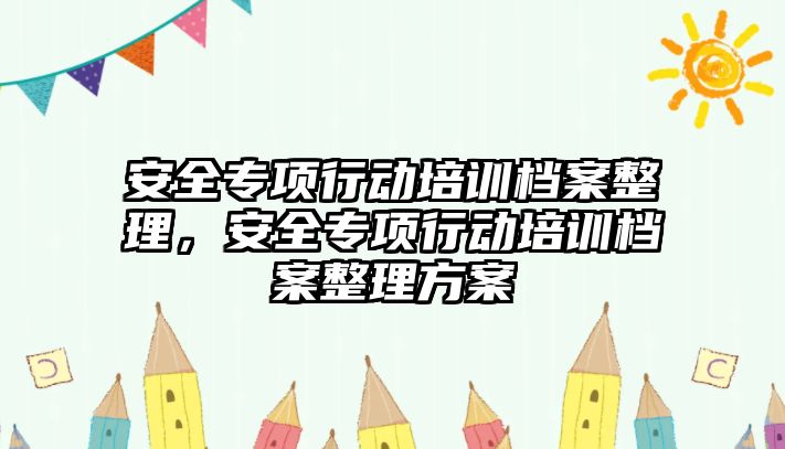 安全專項行動培訓檔案整理，安全專項行動培訓檔案整理方案