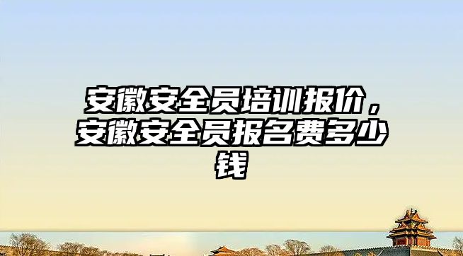 安徽安全員培訓報價，安徽安全員報名費多少錢