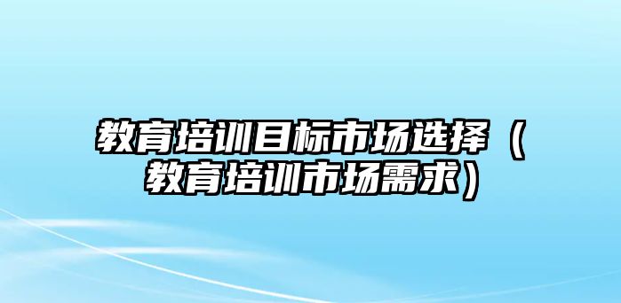 教育培訓目標市場選擇（教育培訓市場需求）