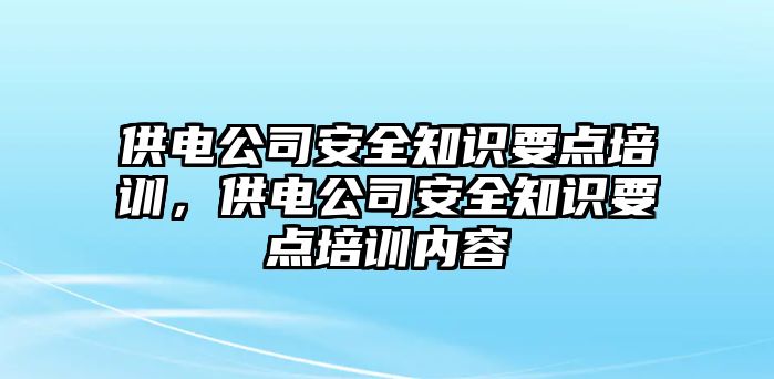 供電公司安全知識要點培訓，供電公司安全知識要點培訓內容