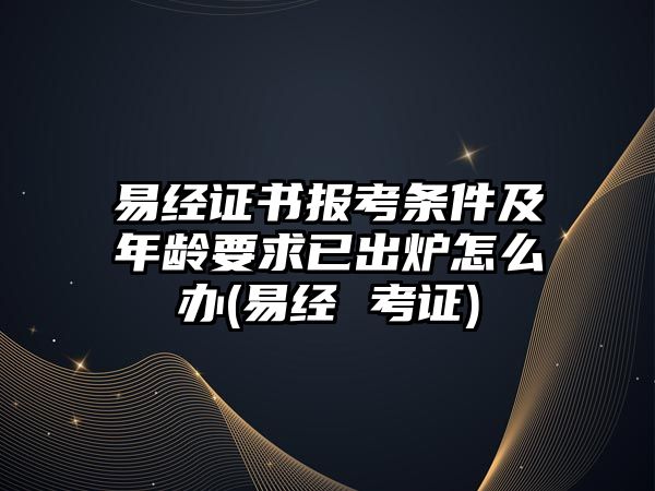 易經(jīng)證書(shū)報(bào)考條件及年齡要求已出爐怎么辦(易經(jīng) 考證)