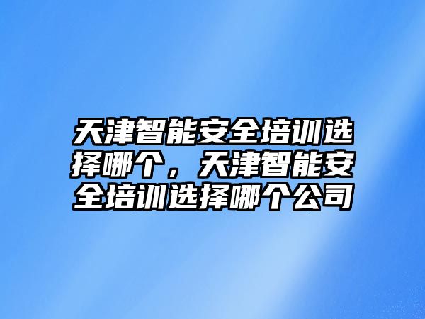 天津智能安全培訓選擇哪個，天津智能安全培訓選擇哪個公司