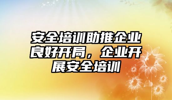 安全培訓助推企業良好開局，企業開展安全培訓