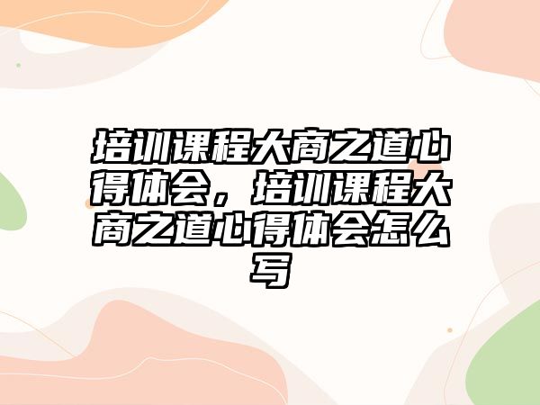 培訓課程大商之道心得體會，培訓課程大商之道心得體會怎么寫