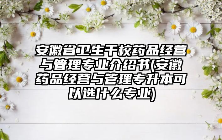 安徽省衛生干校藥品經營與管理專業介紹書(安徽藥品經營與管理專升本可以選什么專業)