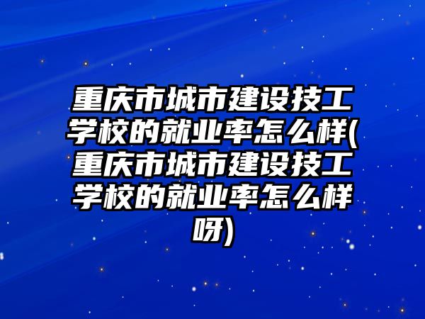 重慶市城市建設技工學校的就業率怎么樣(重慶市城市建設技工學校的就業率怎么樣呀)