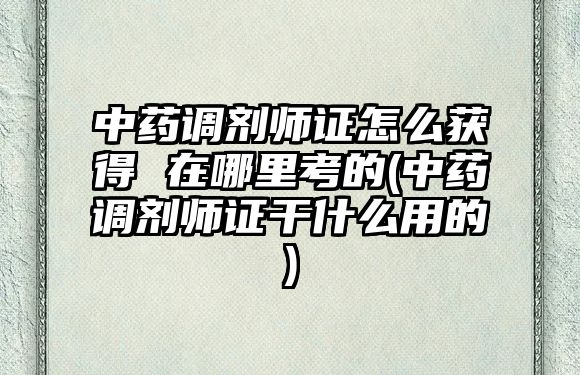 中藥調劑師證怎么獲得 在哪里考的(中藥調劑師證干什么用的)