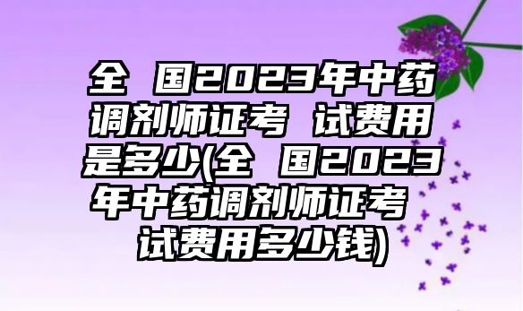 全 國2023年中藥調劑師證考 試費用是多少(全 國2023年中藥調劑師證考 試費用多少錢)