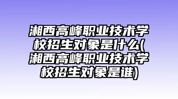 湘西高峰職業技術學校招生對象是什么(湘西高峰職業技術學校招生對象是誰)