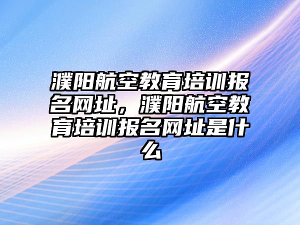 濮陽航空教育培訓報名網址，濮陽航空教育培訓報名網址是什么