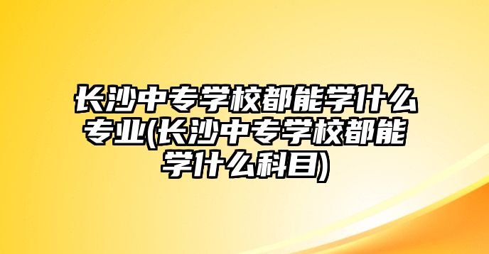 長沙中專學(xué)校都能學(xué)什么專業(yè)(長沙中專學(xué)校都能學(xué)什么科目)