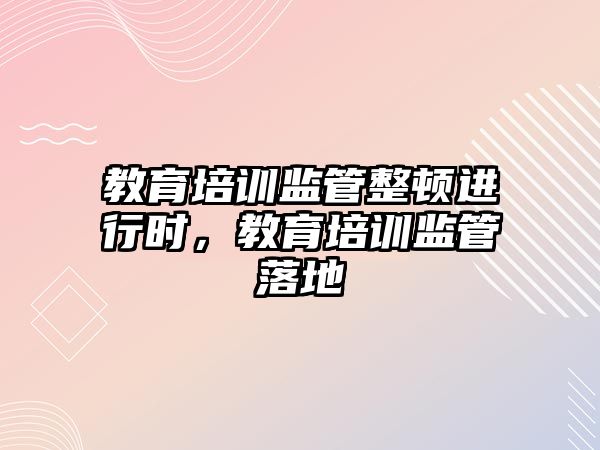 教育培訓監管整頓進行時，教育培訓監管落地