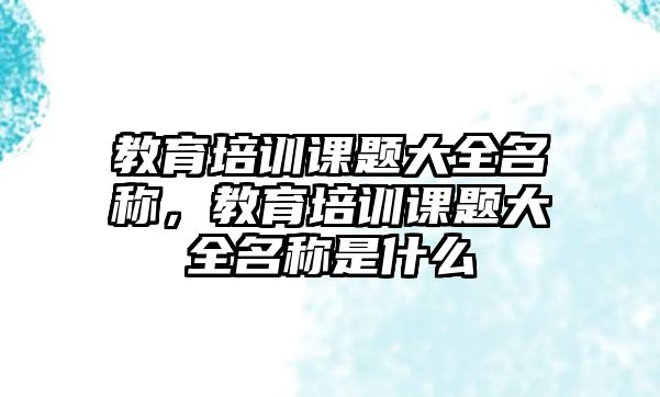 教育培訓課題大全名稱，教育培訓課題大全名稱是什么