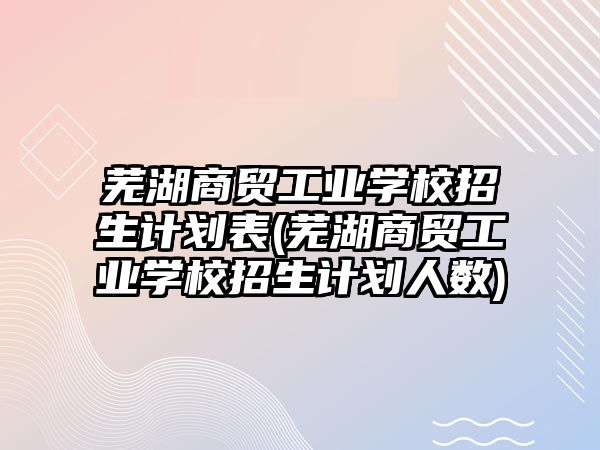 蕪湖商貿工業學校招生計劃表(蕪湖商貿工業學校招生計劃人數)