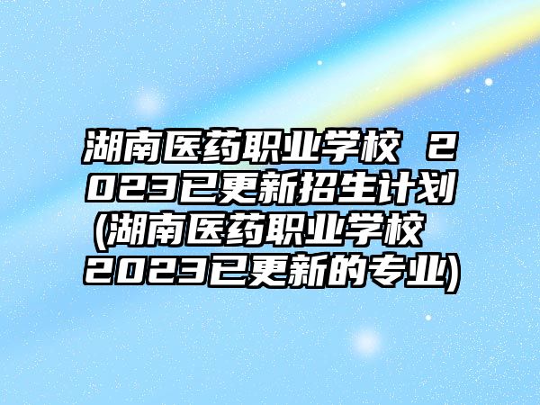 湖南醫藥職業學校 2023已更新招生計劃(湖南醫藥職業學校 2023已更新的專業)