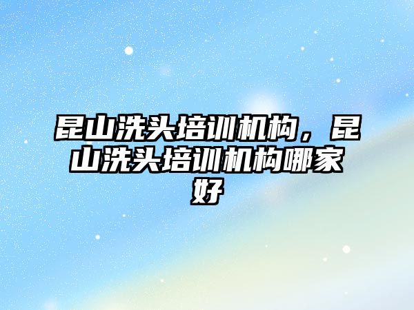 昆山洗頭培訓機構，昆山洗頭培訓機構哪家好