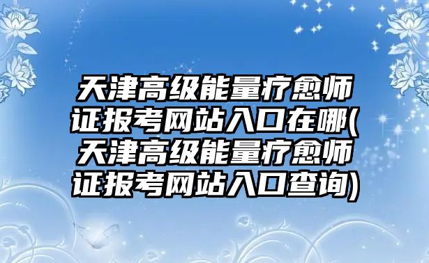 天津高級能量療愈師證報考網站入口在哪(天津高級能量療愈師證報考網站入口查詢)