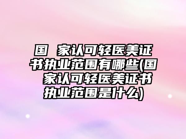 國 家認可輕醫美證書執業范圍有哪些(國 家認可輕醫美證書執業范圍是什么)