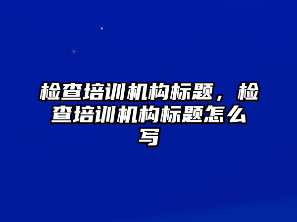 檢查培訓(xùn)機(jī)構(gòu)標(biāo)題，檢查培訓(xùn)機(jī)構(gòu)標(biāo)題怎么寫(xiě)