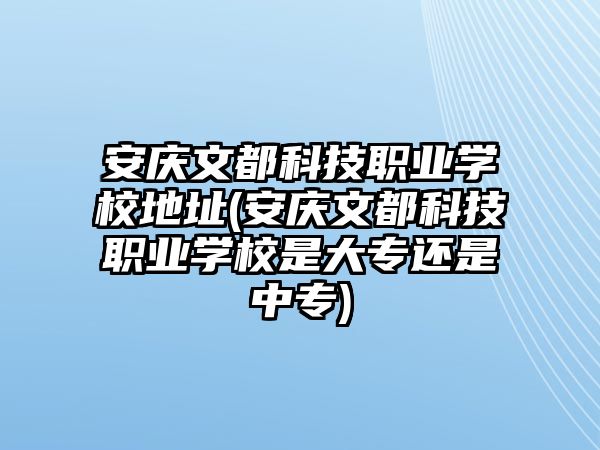 安慶文都科技職業(yè)學校地址(安慶文都科技職業(yè)學校是大專還是中專)