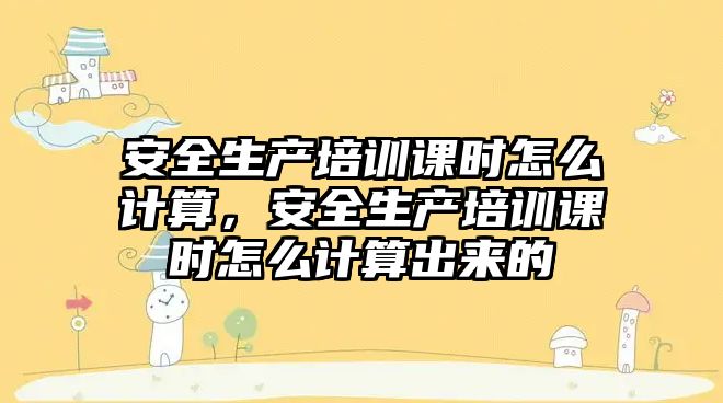 安全生產培訓課時怎么計算，安全生產培訓課時怎么計算出來的