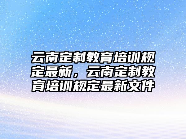 云南定制教育培訓(xùn)規(guī)定最新，云南定制教育培訓(xùn)規(guī)定最新文件