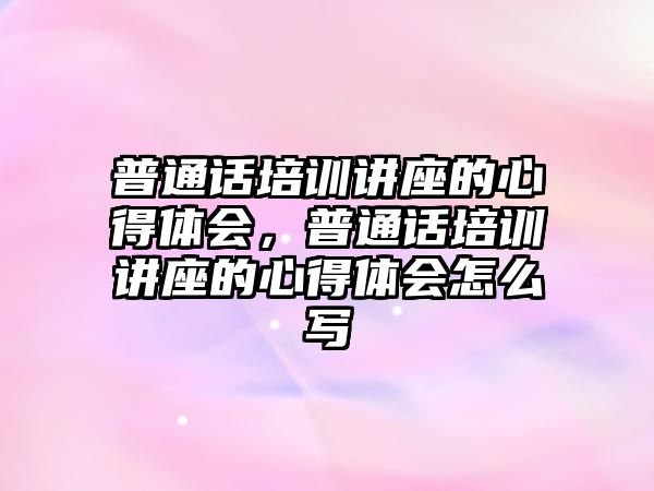 普通話培訓講座的心得體會，普通話培訓講座的心得體會怎么寫