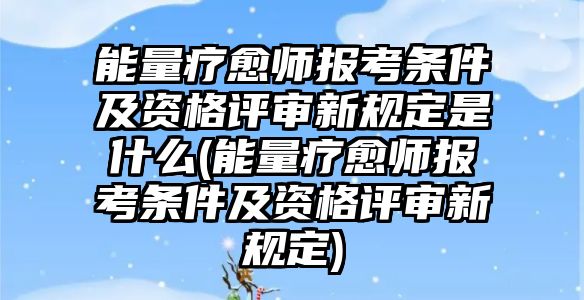 能量療愈師報(bào)考條件及資格評審新規(guī)定是什么(能量療愈師報(bào)考條件及資格評審新規(guī)定)