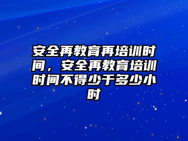 安全再教育再培訓時間，安全再教育培訓時間不得少于多少小時