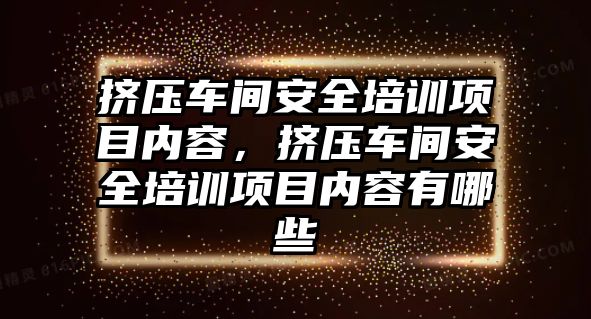 擠壓車間安全培訓項目內容，擠壓車間安全培訓項目內容有哪些