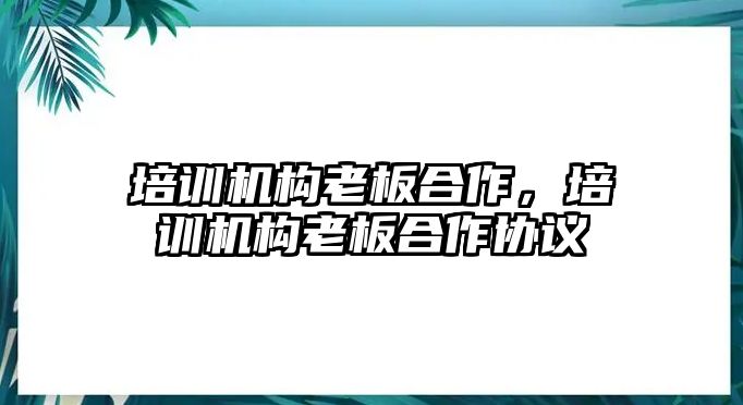 培訓(xùn)機構(gòu)老板合作，培訓(xùn)機構(gòu)老板合作協(xié)議