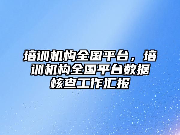 培訓機構全國平臺，培訓機構全國平臺數據核查工作匯報