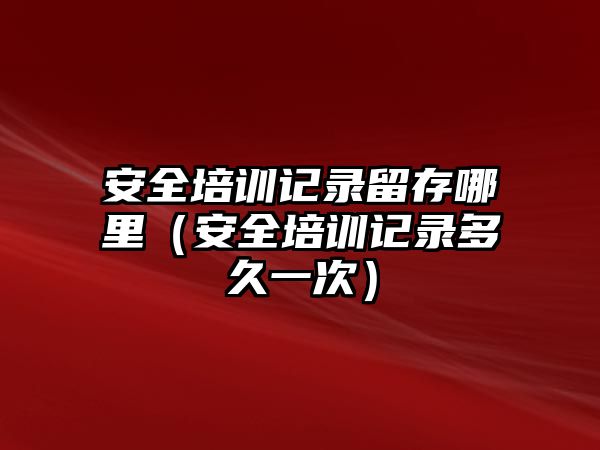 安全培訓記錄留存哪里（安全培訓記錄多久一次）