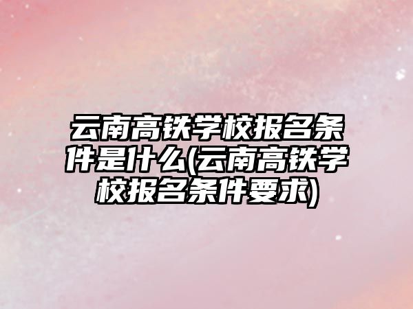 云南高鐵學校報名條件是什么(云南高鐵學校報名條件要求)