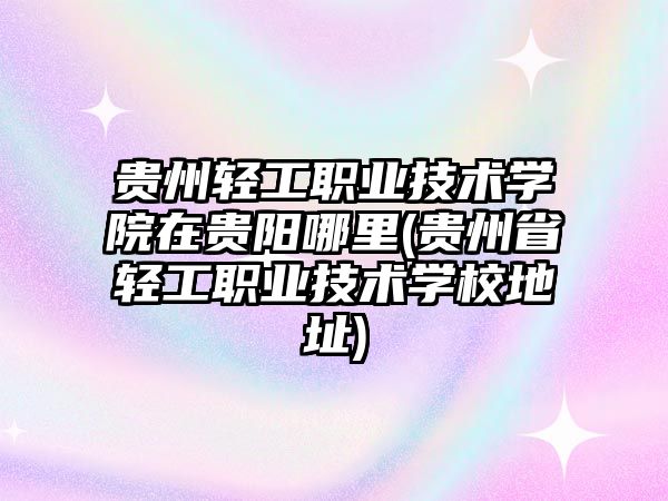 貴州輕工職業技術學院在貴陽哪里(貴州省輕工職業技術學校地址)