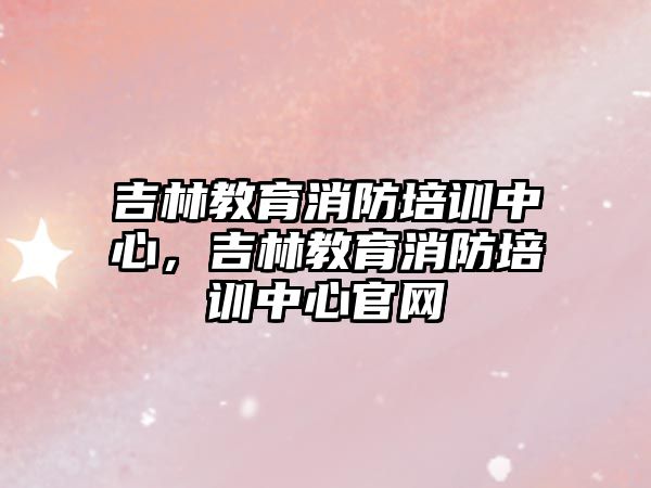 吉林教育消防培訓(xùn)中心，吉林教育消防培訓(xùn)中心官網(wǎng)