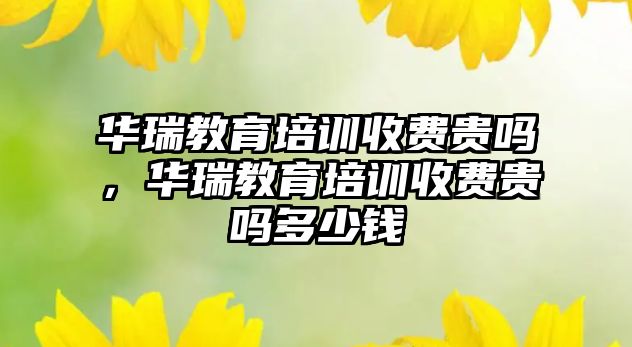 華瑞教育培訓(xùn)收費(fèi)貴嗎，華瑞教育培訓(xùn)收費(fèi)貴嗎多少錢