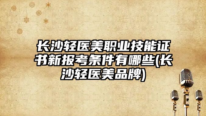 長沙輕醫美職業技能證書新報考條件有哪些(長沙輕醫美品牌)