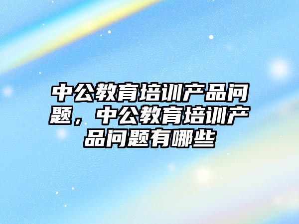 中公教育培訓產品問題，中公教育培訓產品問題有哪些