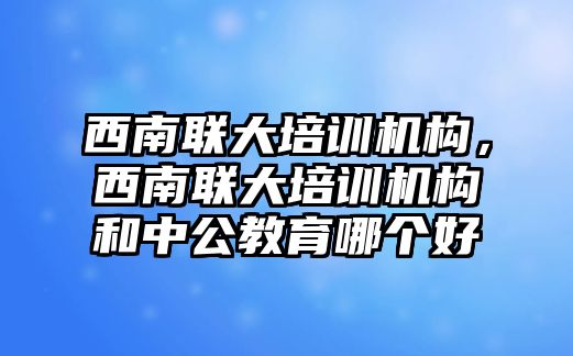 西南聯大培訓機構，西南聯大培訓機構和中公教育哪個好